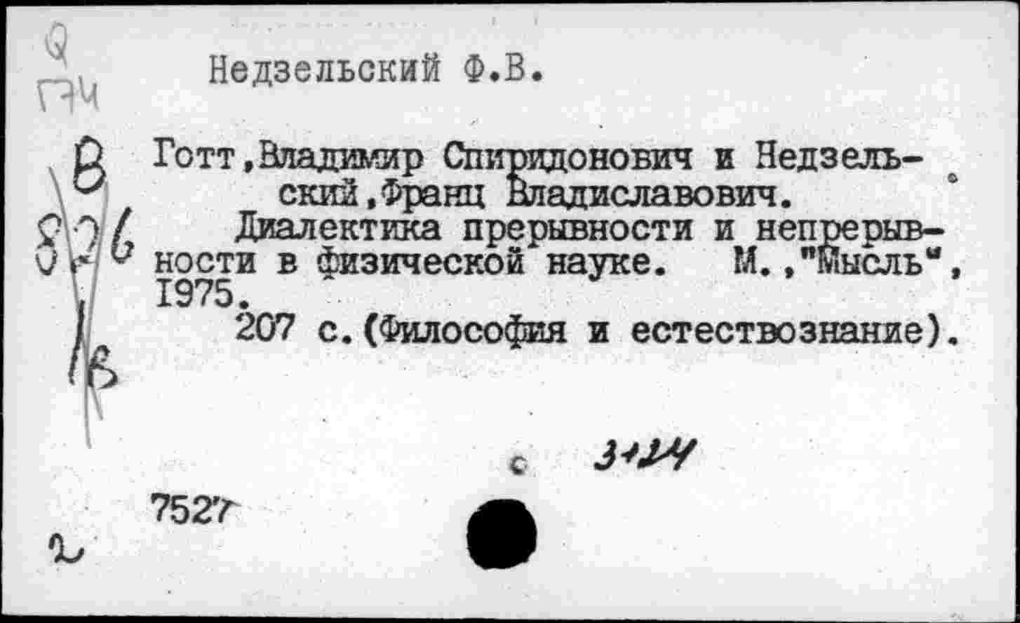 ﻿пч
Недзельский Ф.В.
О Готт,Владимир Спиридонович и Недзель-скии,Франц Владиславович.
ФИ / Диалектика прерывности и непрерыв-в Физической науке. М.,"Мысль“,
/	207 с.(Философия и естествознание).
с
^71